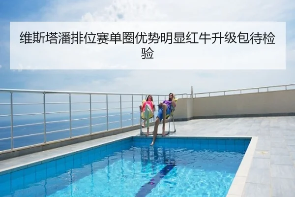 维斯塔潘排位赛单圈优势明显红牛升级包待检验