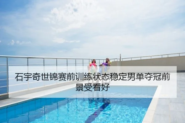 石宇奇世锦赛前训练状态稳定男单夺冠前景受看好