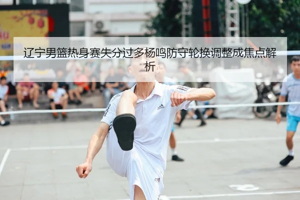 辽宁男篮热身赛失分过多杨鸣防守轮换调整成焦点解析