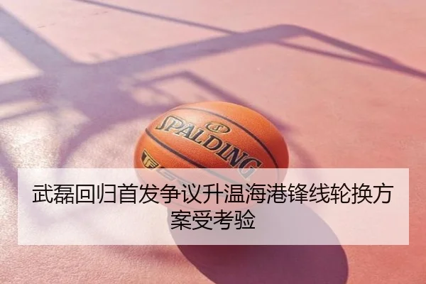 武磊回归首发争议升温海港锋线轮换方案受考验