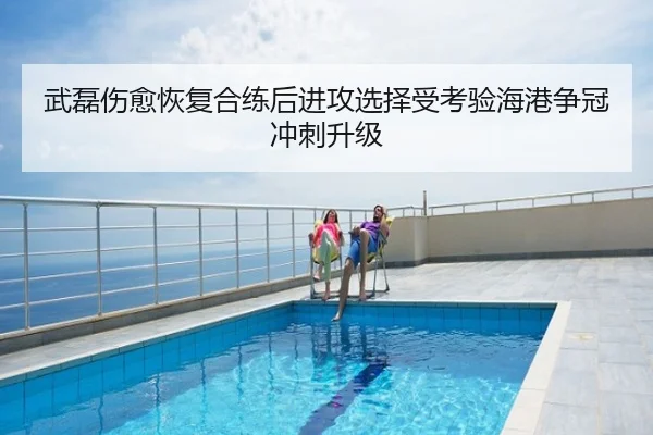 武磊伤愈恢复合练后进攻选择受考验海港争冠冲刺升级