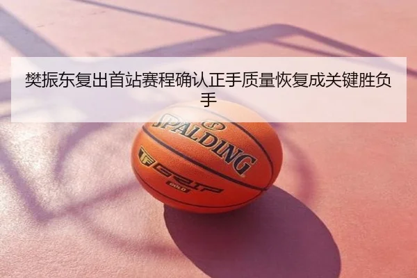 樊振东复出首站赛程确认正手质量恢复成关键胜负手