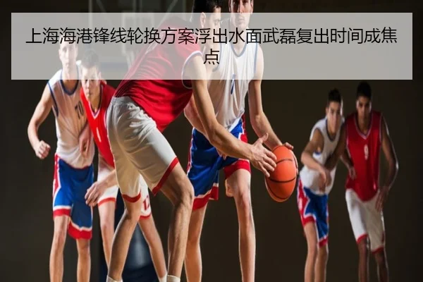 上海海港锋线轮换方案浮出水面武磊复出时间成焦点