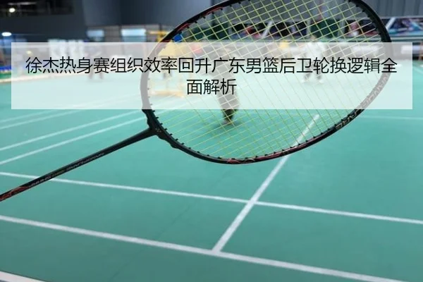 徐杰热身赛组织效率回升广东男篮后卫轮换逻辑全面解析